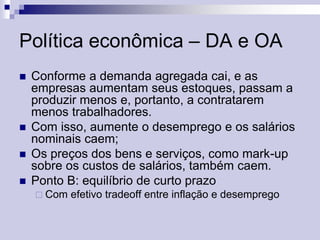 Política econômica – DA e OA






Conforme a demanda agregada cai, e as
empresas aumentam seus estoques, passam a
produzir menos e, portanto, a contratarem
menos trabalhadores.
Com isso, aumente o desemprego e os salários
nominais caem;
Os preços dos bens e serviços, como mark-up
sobre os custos de salários, também caem.
Ponto B: equilíbrio de curto prazo
 Com

efetivo tradeoff entre inflação e desemprego

 