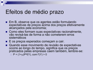 Efeitos de médio prazo







Em B, observe que os agentes estão formulando
expectativas de preços acima dos preços efetivamente
alcançados pela economia;
Como eles formam suas expectativas racionalmente,
vão revisá-las de forma a não cometerem erros
sistemáticos
E os preços esperados começam a cair.
Quando esse movimento de revisão de expectativas
ocorre ao longo do tempo, significa que os preços
praticados pelas empresas caem também, lembre-se:


P = (1+)Pef(Y), com f’(Y) > 0

 