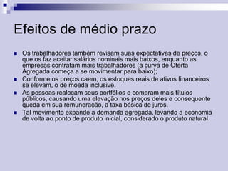 Efeitos de médio prazo







Os trabalhadores também revisam suas expectativas de preços, o
que os faz aceitar salários nominais mais baixos, enquanto as
empresas contratam mais trabalhadores (a curva de Oferta
Agregada começa a se movimentar para baixo);
Conforme os preços caem, os estoques reais de ativos financeiros
se elevam, o de moeda inclusive.
As pessoas realocam seus portfólios e compram mais títulos
públicos, causando uma elevação nos preços deles e consequente
queda em sua remuneração, a taxa básica de juros.
Tal movimento expande a demanda agregada, levando a economia
de volta ao ponto de produto inicial, considerado o produto natural.

 
