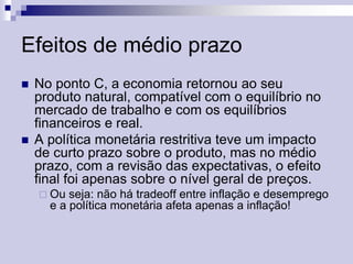 Efeitos de médio prazo




No ponto C, a economia retornou ao seu
produto natural, compatível com o equilíbrio no
mercado de trabalho e com os equilíbrios
financeiros e real.
A política monetária restritiva teve um impacto
de curto prazo sobre o produto, mas no médio
prazo, com a revisão das expectativas, o efeito
final foi apenas sobre o nível geral de preços.
 Ou

seja: não há tradeoff entre inflação e desemprego
e a política monetária afeta apenas a inflação!

 