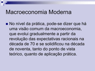Macroeconomia Moderna


No nível da prática, pode-se dizer que há
uma visão comum da macroeconomia,
que evolui gradualmente a partir da
revolução das expectativas racionais na
década de 70 e se solidificou na década
de noventa, tanto do ponto de vista
teórico, quanto de aplicação prática.

 
