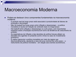 Macroeconomia Moderna


Podem-se destacar cinco componentes fundamentais na macroeconomia
moderna:
1.
2.
3.

4.

5.

O produto real de longo prazo está associado à produtividade de fatores de
produção e tecnologia;
Não há tradeoff de longo prazo entre inflação e desemprego – a política
monetária é neutra em relação às variáveis reais no longo prazo;
Há tradeoff entre inflação e desemprego no curto prazo, com importantes
impactos sobre a flutuação econômica em torno da tendência de crescimento do
produto;
As expectativas de inflação e das decisões de política futuras afetam as
decisões dos agentes no presente (como vimos no caso do investimento
produtivo);
É melhor gerenciar a política monetária por meio de regras que
discricionariamente, ajustando a taxa de juros nominal de curto prazo – o
instrumento de política monetária – em reação aos eventos econômicos.

 