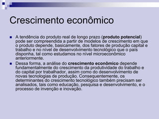 Crescimento econômico




A tendência do produto real de longo prazo (produto potencial)
pode ser compreendida a partir de modelos de crescimento em que
o produto depende, basicamente, dos fatores de produção capital e
trabalho e no nível de desenvolvimento tecnológico que o país
disponha, tal como estudamos no nível microeconômico
anteriormente.
Dessa forma, a análise do crescimento econômico depende
fundamentalmente do crescimento da produtividade do trabalho e
do capital por trabalhador, assim como do desenvolvimento de
novas tecnologias de produção. Consequentemente, os
determinantes do crescimento tecnológico também precisam ser
analisados, tais como educação, pesquisa e desenvolvimento, e o
processo de invenção e inovação.

 