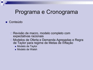 Programa e Cronograma


Conteúdo

 Revisão

de macro, modelo completo com
expectativas racionais
 Modelos de Oferta e Demanda Agregadas e Regra
de Taylor para regime de Metas de Inflação



Modelo de Taylor
Modelo de Walsh

 