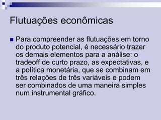 Flutuações econômicas


Para compreender as flutuações em torno
do produto potencial, é necessário trazer
os demais elementos para a análise: o
tradeoff de curto prazo, as expectativas, e
a política monetária, que se combinam em
três relações de três variáveis e podem
ser combinados de uma maneira simples
num instrumental gráfico.

 