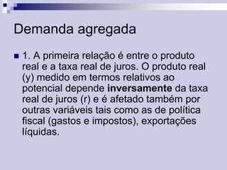Demanda agregada


1. A primeira relação é entre o produto
real e a taxa real de juros. O produto real
(y) medido em termos relativos ao
potencial depende inversamente da taxa
real de juros (r) e é afetado também por
outras variáveis tais como as de política
fiscal (gastos e impostos), exportações
líquidas.

 