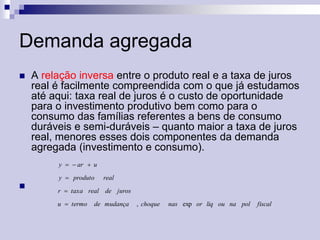 Demanda agregada


A relação inversa entre o produto real e a taxa de juros
real é facilmente compreendida com o que já estudamos
até aqui: taxa real de juros é o custo de oportunidade
para o investimento produtivo bem como para o
consumo das famílias referentes a bens de consumo
duráveis e semi-duráveis – quanto maior a taxa de juros
real, menores esses dois componentes da demanda
agregada (investimento e consumo).
y   ar  u
y  produto



real

r  taxa real de juros
u  termo

de mudança

, choque

nas exp or liq ou na pol

fiscal

 