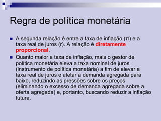 Regra de política monetária




A segunda relação é entre a taxa de inflação (π) e a
taxa real de juros (r). A relação é diretamente
proporcional.
Quanto maior a taxa de inflação, mais o gestor de
política monetária eleva a taxa nominal de juros
(instrumento de política monetária) a fim de elevar a
taxa real de juros e afetar a demanda agregada para
baixo, reduzindo as pressões sobre os preços
(eliminando o excesso de demanda agregada sobre a
oferta agregada) e, portanto, buscando reduzir a inflação
futura.

 