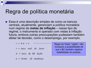 Regra de política monetária


Essa é uma descrição simples de como os bancos
centrais, atualmente, gerenciam a política monetária
num regime de metas de inflação – nesse tipo de
regime, o instrumento é operado com vistas à inflação
futura, embora outras preocupações pudessem também
afetar tal decisão, como o desemprego, por exemplo.
r  b  
r  taxa real de juros

  taxa de inf lação
u  termo

de mudança

Regra de Taylor “rígida”: não
incorpora a possibilidade de
que o BC também objetive
estabilidade do produto.

 
