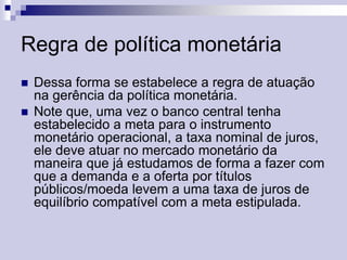 Regra de política monetária



Dessa forma se estabelece a regra de atuação
na gerência da política monetária.
Note que, uma vez o banco central tenha
estabelecido a meta para o instrumento
monetário operacional, a taxa nominal de juros,
ele deve atuar no mercado monetário da
maneira que já estudamos de forma a fazer com
que a demanda e a oferta por títulos
públicos/moeda levem a uma taxa de juros de
equilíbrio compatível com a meta estipulada.

 