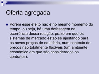 Oferta agregada


Porém esse efeito não é no mesmo momento do
tempo, ou seja, há uma defasagem na
ocorrência dessa relação, prazo em que os
sistemas de mercado estão se ajustando para
os novos preços de equilíbrio, num contexto de
preços não totalmente flexíveis (um ambiente
econômico em que são considerados os
contratos).

 