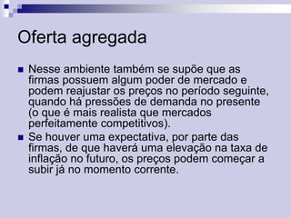 Oferta agregada




Nesse ambiente também se supõe que as
firmas possuem algum poder de mercado e
podem reajustar os preços no período seguinte,
quando há pressões de demanda no presente
(o que é mais realista que mercados
perfeitamente competitivos).
Se houver uma expectativa, por parte das
firmas, de que haverá uma elevação na taxa de
inflação no futuro, os preços podem começar a
subir já no momento corrente.

 