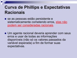 Curva de Phillips e Expectativas
Racionais


se as pessoas estão persistente e
sistematicamente cometendo erros, elas não
podem ser consideradas racionais.



Um agente racional deveria aprender com seus
erros e usar de todas as informações
disponíveis (não só os valores passados da
variável esperada) a fim de formar suas
expectativas.

 