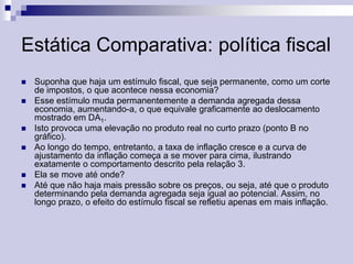 Estática Comparativa: política fiscal









Suponha que haja um estímulo fiscal, que seja permanente, como um corte
de impostos, o que acontece nessa economia?
Esse estímulo muda permanentemente a demanda agregada dessa
economia, aumentando-a, o que equivale graficamente ao deslocamento
mostrado em DA1.
Isto provoca uma elevação no produto real no curto prazo (ponto B no
gráfico).
Ao longo do tempo, entretanto, a taxa de inflação cresce e a curva de
ajustamento da inflação começa a se mover para cima, ilustrando
exatamente o comportamento descrito pela relação 3.
Ela se move até onde?
Até que não haja mais pressão sobre os preços, ou seja, até que o produto
determinando pela demanda agregada seja igual ao potencial. Assim, no
longo prazo, o efeito do estímulo fiscal se refletiu apenas em mais inflação.

 