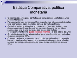 Estática Comparativa: política
monetária








O mesmo raciocínio pode ser feito para compreender os efeitos de uma
política Monetária.
Para aproveitarmos o mesmo gráfico, suponha que o banco central realize
uma operação de open market de compra de títulos públicos.
Os efeitos serão os seguintes, acompanhando o raciocínio lógico que
desenvolvemos até aqui: haverá um excesso de demanda por títulos
públicos que leva a uma elevação dos preços dos títulos e
conseqüentemente uma queda nos seus retornos – a taxa básica de juros.
Com inflação constante, a taxa real de juros também cai e isso estimula a
demanda agregada (DA1).
O produto real cresce no curto prazo, porém estando acima do potencial,
haverá pressões sobre os preços, e a curva de ajustamento da inflação
começa a mostrar o ajustamento ao longo tempo, deslocando-se para
cima.

 