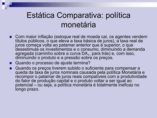 Estática Comparativa: política
monetária





Com maior inflação (estoque real de moeda cai, os agentes vendem
títulos públicos, o que eleva a taxa básica de juros), a taxa real de
juros começa volta ao patamar anterior que é superior, o que
desestimula os investimentos e o consumo, diminuindo a demanda
agregada (caminho sobre a curva DA1, para trás) e, com isso,
diminuindo o produto e a pressão sobre os preços.
Quando o processo de ajuste termina?
Quando os preços tiverem subido o suficiente para compensar a
queda da taxa de juros nominais causada pela política Monetária e
recompor o patamar de juros reais compatíveis com a produtividade
do fator de produção capital e o produto voltar a ser igual ao
potencial – ou seja, a política monetária é totalmente ineficaz no
longo prazo.

 