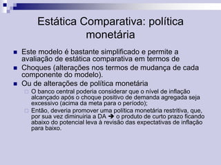 Estática Comparativa: política
monetária




Este modelo é bastante simplificado e permite a
avaliação de estática comparativa em termos de
Choques (alterações nos termos de mudança de cada
componente do modelo).
Ou de alterações de política monetária




O banco central poderia considerar que o nível de inflação
alcançado após o choque positivo de demanda agregada seja
excessivo (acima da meta para o período);
Então, deveria promover uma política monetária restritiva, que,
por sua vez diminuiria a DA  o produto de curto prazo ficando
abaixo do potencial leva à revisão das expectativas de inflação
para baixo.

 