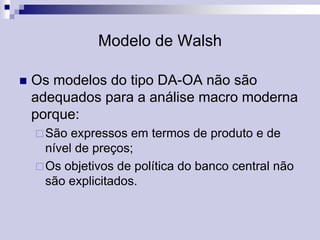 Modelo de Walsh


Os modelos do tipo DA-OA não são
adequados para a análise macro moderna
porque:
 São

expressos em termos de produto e de
nível de preços;
 Os objetivos de política do banco central não
são explicitados.

 