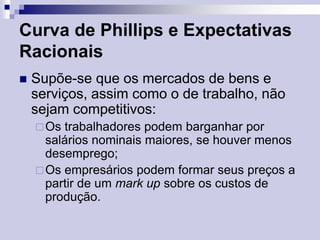 Curva de Phillips e Expectativas
Racionais


Supõe-se que os mercados de bens e
serviços, assim como o de trabalho, não
sejam competitivos:
 Os

trabalhadores podem barganhar por
salários nominais maiores, se houver menos
desemprego;
 Os empresários podem formar seus preços a
partir de um mark up sobre os custos de
produção.

 