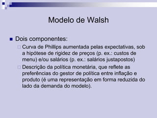 Modelo de Walsh


Dois componentes:
 Curva

de Phillips aumentada pelas expectativas, sob
a hipótese de rigidez de preços (p. ex.: custos de
menu) e/ou salários (p. ex.: salários justapostos)
 Descrição da política monetária, que reflete as
preferências do gestor de política entre inflação e
produto (é uma representação em forma reduzida do
lado da demanda do modelo).

 