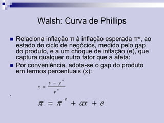 Walsh: Curva de Phillips




Relaciona inflação π à inflação esperada πe, ao
estado do ciclo de negócios, medido pelo gap
do produto, e a um choque de inflação (e), que
captura qualquer outro fator que a afeta:
Por conveniência, adota-se o gap do produto
em termos percentuais (x):
x 

.

y  y
y

n

n

  

e

 ax  e

 