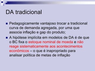 DA tradicional




Pedagogicamente vantajoso trocar a tradicional
curva de demanda agregada, por uma que
associa inflação e gap do produto;
A hipótese implícita em modelos de DA é de que
o BC fixa o estoque nominal de moeda e não
reage sistematicamente aos acontecimentos
econômicos – o que é inapropriado para
analisar política de metas de inflação

 