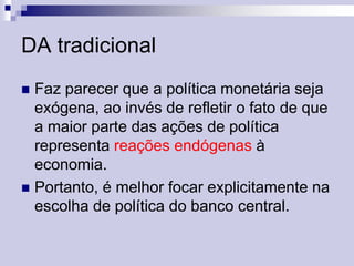 DA tradicional
Faz parecer que a política monetária seja
exógena, ao invés de refletir o fato de que
a maior parte das ações de política
representa reações endógenas à
economia.
 Portanto, é melhor focar explicitamente na
escolha de política do banco central.


 