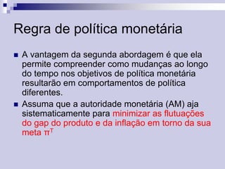 Regra de política monetária




A vantagem da segunda abordagem é que ela
permite compreender como mudanças ao longo
do tempo nos objetivos de política monetária
resultarão em comportamentos de política
diferentes.
Assuma que a autoridade monetária (AM) aja
sistematicamente para minimizar as flutuações
do gap do produto e da inflação em torno da sua
meta πT

 