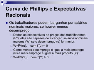Curva de Phillips e Expectativas
Racionais


Os trabalhadores podem barganhar por salários
nominais maiores, se houver menos
desemprego;
 Dadas

as expectativas de preços dos trabalhadores
(Pe), eles são capazes de alcançar salários nominais
maiores (W) se o desemprego (u) for menor.
 W=Pef(u), com f’(u) < 0
 Como menos desemprego é igual a mais emprego
(N) e mais emprego é igual a mais produto (Y):
 W=Pef(Y), com f’(Y) > 0

 