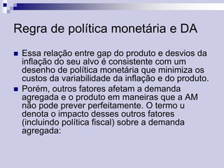 Regra de política monetária e DA




Essa relação entre gap do produto e desvios da
inflação do seu alvo é consistente com um
desenho de política monetária que minimiza os
custos da variabilidade da inflação e do produto.
Porém, outros fatores afetam a demanda
agregada e o produto em maneiras que a AM
não pode prever perfeitamente. O termo u
denota o impacto desses outros fatores
(incluindo política fiscal) sobre a demanda
agregada:

 
