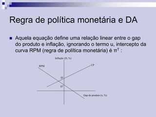 Regra de política monetária e DA


Aquela equação define uma relação linear entre o gap
do produto e inflação, ignorando o termo u, intercepto da
curva RPM (regra de política monetária) é πT :
Inflação (П, %)
CP

RPM

Пe
ПT
Gap do produto (x, %)

 