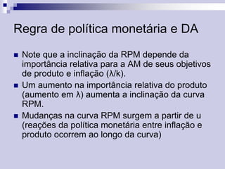 Regra de política monetária e DA






Note que a inclinação da RPM depende da
importância relativa para a AM de seus objetivos
de produto e inflação (λ/k).
Um aumento na importância relativa do produto
(aumento em λ) aumenta a inclinação da curva
RPM.
Mudanças na curva RPM surgem a partir de u
(reações da política monetária entre inflação e
produto ocorrem ao longo da curva)

 