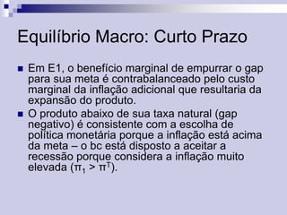 Equilíbrio Macro: Curto Prazo




Em E1, o benefício marginal de empurrar o gap
para sua meta é contrabalanceado pelo custo
marginal da inflação adicional que resultaria da
expansão do produto.
O produto abaixo de sua taxa natural (gap
negativo) é consistente com a escolha de
política monetária porque a inflação está acima
da meta – o bc está disposto a aceitar a
recessão porque considera a inflação muito
elevada (π1 > πT).

 