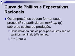 Curva de Phillips e Expectativas
Racionais


Os empresários podem formar seus
preços (P) a partir de um mark up ()
sobre os custos de produção.
 Considerando

que os principais custos são os
salários nominais (W), temos:
 P = (1+) W

 