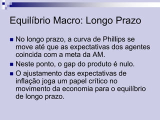 Equilíbrio Macro: Longo Prazo
No longo prazo, a curva de Phillips se
move até que as expectativas dos agentes
coincida com a meta da AM.
 Neste ponto, o gap do produto é nulo.
 O ajustamento das expectativas de
inflação joga um papel crítico no
movimento da economia para o equilíbrio
de longo prazo.


 