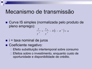 Mecanismo de transmissão


Curva IS simples (normalizada pelo produto de
pleno emprego):
y

y





n



y0

y

n



 b i

e

 u

i = taxa nominal de juros
Coeficiente negativo:
 Efeito

substituição intertemporal sobre consumo
 Efeitos sobre o investimento, enquanto custo de
oportunidade e disponibilidade de crédito.

 