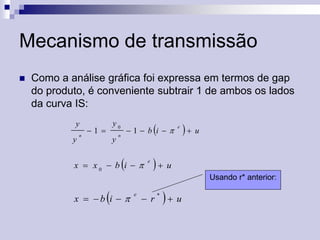 Mecanismo de transmissão


Como a análise gráfica foi expressa em termos de gap
do produto, é conveniente subtrair 1 de ambos os lados
da curva IS:
y
y

n



y0

1 

y

1 b i

n



x  x0  b i  

e

e

 u

 u
Usando r* anterior:



x  b i  

e

 r



 u

 