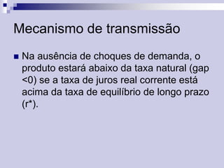 Mecanismo de transmissão


Na ausência de choques de demanda, o
produto estará abaixo da taxa natural (gap
<0) se a taxa de juros real corrente está
acima da taxa de equilíbrio de longo prazo
(r*).

 