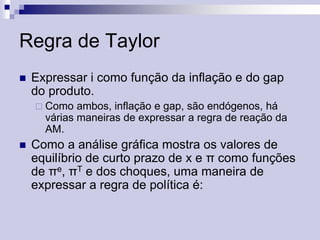 Regra de Taylor


Expressar i como função da inflação e do gap
do produto.
 Como

ambos, inflação e gap, são endógenos, há
várias maneiras de expressar a regra de reação da
AM.



Como a análise gráfica mostra os valores de
equilíbrio de curto prazo de x e π como funções
de πe, πT e dos choques, uma maneira de
expressar a regra de política é:

 