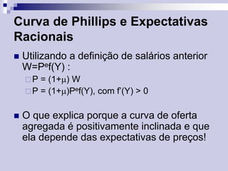 Curva de Phillips e Expectativas
Racionais


Utilizando a definição de salários anterior
W=Pef(Y) :
P

= (1+) W
 P = (1+)Pef(Y), com f’(Y) > 0


O que explica porque a curva de oferta
agregada é positivamente inclinada e que
ela depende das expectativas de preços!

 