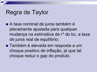 Regra de Taylor
A taxa nominal de juros também é
plenamente ajustada para qualquer
mudança na estimativa de r* do bc, a taxa
de juros real de equilíbrio;
 Também é elevada em resposta a um
choque positivo de inflação, já que tal
choque reduz o gap do produto.


 