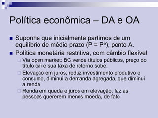 Política econômica – DA e OA



Suponha que inicialmente partimos de um
equilíbrio de médio prazo (P = Pe), ponto A.
Política monetária restritiva, com câmbio flexível
 Via

open market: BC vende títulos públicos, preço do
título cai e sua taxa de retorno sobe.
 Elevação em juros, reduz investimento produtivo e
consumo, diminui a demanda agregada, que diminui
a renda
 Renda em queda e juros em elevação, faz as
pessoas quererem menos moeda, de fato

 