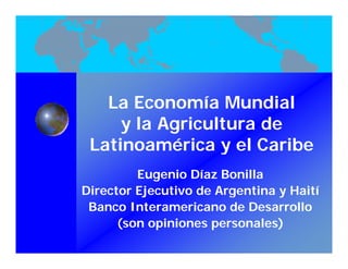La Economía Mundial
     y l Agricultura de
       la A i lt     d
 Latinoamérica y el Caribe
         Eugenio Díaz Bonilla
Director Ejecutivo de Argentina y Haití
                                      í
 Banco Interamericano de Desarrollo
      (son opiniones personales)
      (      i i             l )
 