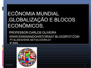 13/08/2014 1
ECÔNOMIA MUNDIAL
,GLOBALIZAÇÃO E BLOCOS
ECONÔMICOS.
PROFESSOR:CARLOS OLIVEIRA
WWW.ENSINANDOHISTORIA57.BLOGSPOT.COM
PT.SLIDESHERE.NET/OLIVEIRA 57
9º ANO
 