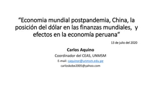 “Economia mundial postpandemia, China, la
posición del dólar en las finanzas mundiales, y
efectos en la economía peruana“
13 de julio del 2020
Carlos Aquino
Coordinador del CEAS, UNMSM
E-mail: caquinor@unmsm.edu.pe
carloskobe2005@yahoo.com
 