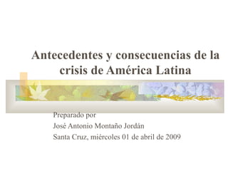 Antecedentes y consecuencias de la crisis de América Latina Preparado por  José Antonio Montaño Jordán Santa Cruz, miércoles 01 de abril de 2009 