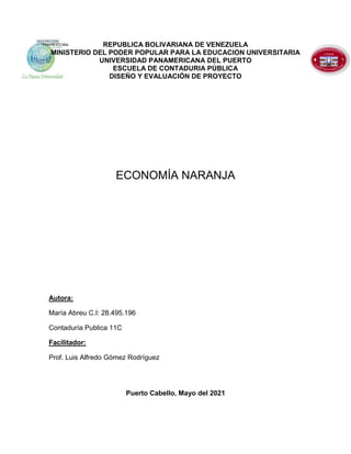 REPUBLICA BOLIVARIANA DE VENEZUELA
MINISTERIO DEL PODER POPULAR PARA LA EDUCACION UNIVERSITARIA
UNIVERSIDAD PANAMERICANA DEL PUERTO
ESCUELA DE CONTADURIA PÚBLICA
DISEÑO Y EVALUACIÓN DE PROYECTO
ECONOMÍA NARANJA
Autora:
María Abreu C.I: 28.495.196
Contaduría Publica 11C
Facilitador:
Prof. Luis Alfredo Gómez Rodríguez
Puerto Cabello, Mayo del 2021
 