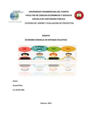 UNIVERSIDAD PANAMERICANA DEL PUERTO
FACULTAD DE CIENCIAS ECONÓMICAS Y SOCIALES
ESCUELA DE CONTADURÍA PÚBLICA
CÁTEDRA DE: DISEÑO Y EVALUACIÓN DE PROYECTOS.
ENSAYO
ECONOMIA NARANJA UN ENFOQUE HOLISTICO
Autor:
Ismael Peña
CI: 29.635.996
Febrero, 2023
 