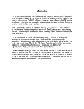 Introducción:
Las actividades creativas y culturales suelen ser pasadas por alto cuando se piensa
en la actividad económica. Sin embargo, movilizan una significativa proporción de
la economía mundial. En 2013, el Banco Interamericano de Desarrollo (BID) realizó
un informe1 relevando las principales características de la denominada Economía
naranja y su impacto a nivel mundial.
Cada vez se habla más de la economía naranja y su potencial en las economías.
El desarrollo de este sector significa la creación de riqueza desde la creatividad y
cultura. También implica trabajos de mayor calidad y bienes y servicios con mayor
valor agregado.
Las actividades económicas constantemente evolucionan hacia labores que
generan mayor riqueza. Antes el centro de la actividad económica era la
agricultura y tareas relacionadas a la supervivencia, actividades primarias, hoy ese
sector representa solo el 3.5 % del PIB global. Además, las industrias con tareas
repetitivas están siendo automatizadas y se espera que disminuyan
significativamente su participación en el mercado laboral.
Con la economía naranja el foco de producción cambia de tareas repetitivas en
horarios establecidos en oficinas al pensamiento y desarrollo de ideas. La
creatividad es valorada como fuente importante de crecimiento económico. De esta
forma, la sociedad del conocimiento está modificando cómo nos comunicamos y
relacionamos y esto a su vez qué y cómo producimos.
 