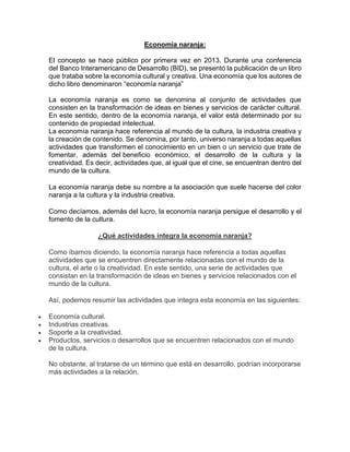 Economía naranja:
El concepto se hace público por primera vez en 2013. Durante una conferencia
del Banco Interamericano de Desarrollo (BID), se presentó la publicación de un libro
que trataba sobre la economía cultural y creativa. Una economía que los autores de
dicho libro denominaron “economía naranja”
La economía naranja es como se denomina al conjunto de actividades que
consisten en la transformación de ideas en bienes y servicios de carácter cultural.
En este sentido, dentro de la economía naranja, el valor está determinado por su
contenido de propiedad intelectual.
La economía naranja hace referencia al mundo de la cultura, la industria creativa y
la creación de contenido. Se denomina, por tanto, universo naranja a todas aquellas
actividades que transformen el conocimiento en un bien o un servicio que trate de
fomentar, además del beneficio económico, el desarrollo de la cultura y la
creatividad. Es decir, actividades que, al igual que el cine, se encuentran dentro del
mundo de la cultura.
La economía naranja debe su nombre a la asociación que suele hacerse del color
naranja a la cultura y la industria creativa.
Como decíamos, además del lucro, la economía naranja persigue el desarrollo y el
fomento de la cultura.
¿Qué actividades integra la economía naranja?
Como íbamos diciendo, la economía naranja hace referencia a todas aquellas
actividades que se encuentren directamente relacionadas con el mundo de la
cultura, el arte o la creatividad. En este sentido, una serie de actividades que
consistan en la transformación de ideas en bienes y servicios relacionados con el
mundo de la cultura.
Así, podemos resumir las actividades que integra esta economía en las siguientes:
• Economía cultural.
• Industrias creativas.
• Soporte a la creatividad.
• Productos, servicios o desarrollos que se encuentren relacionados con el mundo
de la cultura.
No obstante, al tratarse de un término que está en desarrollo, podrían incorporarse
más actividades a la relación.
 